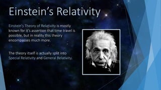 Einstein’s Relativity
Einstein's Theory of Relativity is mostly
known for it’s assertion that time travel is
possible, but in reality this theory
encompasses much more.
The theory itself is actually split into
Special Relativity and General Relativity.
 