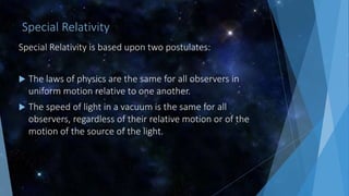 Special Relativity
Special Relativity is based upon two postulates:
 The laws of physics are the same for all observers in
uniform motion relative to one another.
 The speed of light in a vacuum is the same for all
observers, regardless of their relative motion or of the
motion of the source of the light.
 