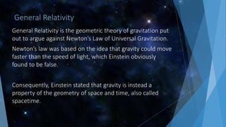 General Relativity
General Relativity is the geometric theory of gravitation put
out to argue against Newton’s Law of Universal Gravitation.
Newton’s law was based on the idea that gravity could move
faster than the speed of light, which Einstein obviously
found to be false.
Consequently, Einstein stated that gravity is instead a
property of the geometry of space and time, also called
spacetime.
 
