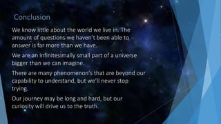 Conclusion
We know little about the world we live in. The
amount of questions we haven’t been able to
answer is far more than we have.
We are an infinitesimally small part of a universe
bigger than we can imagine.
There are many phenomenon's that are beyond our
capability to understand, but we’ll never stop
trying.
Our journey may be long and hard, but our
curiosity will drive us to the truth.
 