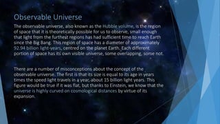 Observable Universe
The observable universe, also known as the Hubble volume, is the region
of space that it is theoretically possible for us to observe, small enough
that light from the furthest regions has had sufficient time to reach Earth
since the Big Bang. This region of space has a diameter of approximately
92.94 billion light-years, centred on the planet Earth. Each different
portion of space has its own visible universe, some overlapping, some not.
There are a number of misconceptions about the concept of the
observable universe. The first is that its size is equal to its age in years
times the speed light travels in a year, about 15 billion light years. This
figure would be true if it was flat, but thanks to Einstein, we know that the
universe is highly curved on cosmological distances by virtue of its
expansion.
 