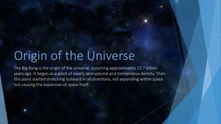 Origin of the Universe
The Big Bang is the origin of the universe, occurring approximately 13.7 billion
years ago. It began as a point of nearly zero volume and tremendous density. Then
this point started stretching outward in all directions, not expanding within space
but causing the expansion of space itself.
 