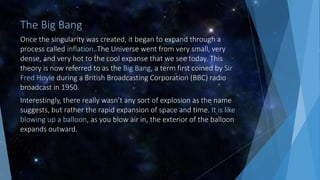 The Big Bang
Once the singularity was created, it began to expand through a
process called inflation. The Universe went from very small, very
dense, and very hot to the cool expanse that we see today. This
theory is now referred to as the Big Bang, a term first coined by Sir
Fred Hoyle during a British Broadcasting Corporation (BBC) radio
broadcast in 1950.
Interestingly, there really wasn’t any sort of explosion as the name
suggests, but rather the rapid expansion of space and time. It is like
blowing up a balloon, as you blow air in, the exterior of the balloon
expands outward.
 