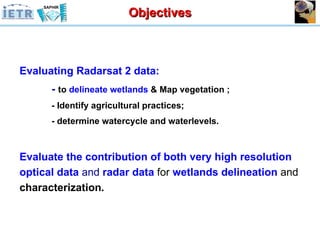 Objectives Evaluating Radarsat 2 data: -   to  delineate   wetlands  & Map vegetation ; - Identify agricultural practices; - determine watercycle and waterlevels. Evaluate the contribution of both   very high resolution optical data  and  radar data  for  wetlands delineation  and  characterization . 