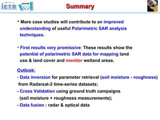 Outlook: Data inversion  for parameter retrieval ( soil moisture - roughness )  from Radarsat-2 time-series datasets; -  Cross Validation  using ground truth campaigns (soil moisture + roughness measurements); -  Data fusion  : radar & optical data Summary More case studies will contribute to an  improved  understanding  of useful  Polarimetric SAR   analysis  techniques. First results very promissive :  These results show the  potential of polarimetric SAR data for mapping  land  use & land cover and  monitor  wetland areas. 