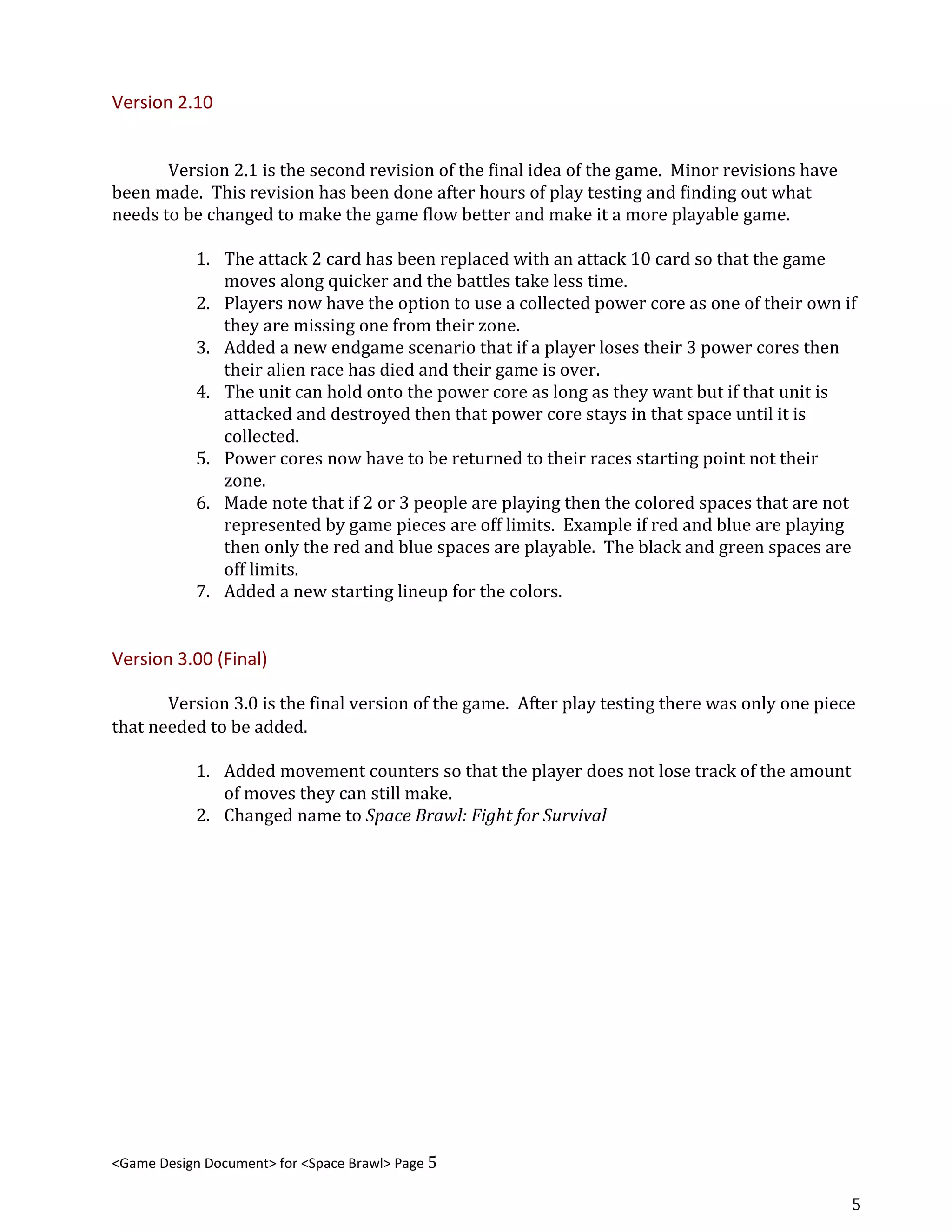 Version 2.10
Version 2.1 is the second revision of the final idea of the game. Minor revisions have
been made. This revision has been done after hours of play testing and finding out what
needs to be changed to make the game flow better and make it a more playable game.
1. The attack 2 card has been replaced with an attack 10 card so that the game
moves along quicker and the battles take less time.
2. Players now have the option to use a collected power core as one of their own if
they are missing one from their zone.
3. Added a new endgame scenario that if a player loses their 3 power cores then
their alien race has died and their game is over.
4. The unit can hold onto the power core as long as they want but if that unit is
attacked and destroyed then that power core stays in that space until it is
collected.
5. Power cores now have to be returned to their races starting point not their
zone.
6. Made note that if 2 or 3 people are playing then the colored spaces that are not
represented by game pieces are off limits. Example if red and blue are playing
then only the red and blue spaces are playable. The black and green spaces are
off limits.
7. Added a new starting lineup for the colors.
Version 3.00 (Final)
Version 3.0 is the final version of the game. After play testing there was only one piece
that needed to be added.
1. Added movement counters so that the player does not lose track of the amount
of moves they can still make.
2. Changed name to ​Space Brawl: Fight for Survival
<Game Design Document> for <Space Brawl> Page 5
5
 