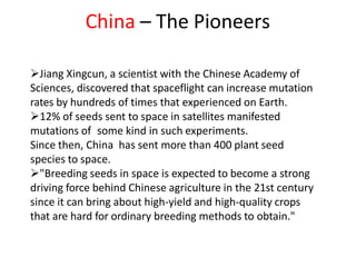 China – The Pioneers
Jiang Xingcun, a scientist with the Chinese Academy of
Sciences, discovered that spaceflight can increase mutation
rates by hundreds of times that experienced on Earth.
12% of seeds sent to space in satellites manifested
mutations of some kind in such experiments.
Since then, China has sent more than 400 plant seed
species to space.
"Breeding seeds in space is expected to become a strong
driving force behind Chinese agriculture in the 21st century
since it can bring about high-yield and high-quality crops
that are hard for ordinary breeding methods to obtain."
 