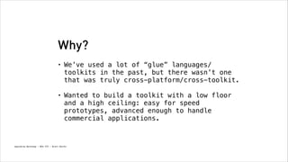 Why?
•

We’ve used a lot of “glue” languages/
toolkits in the past, but there wasn’t one
that was truly cross-platform/cross-toolkit. 

•

Wanted to build a toolkit with a low floor
and a high ceiling: easy for speed
prototypes, advanced enough to handle
commercial applications.

Spacebrew Workshop - NYU ITP - Brett Renfer

 