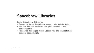 Spacebrew Libraries
Each Spacebrew library:
• Connects to a Spacebrew server via WebSockets
• Has an API to declare its publisher(s) and
subscriber(s)
• Receives messages from Spacebrew and dispatches
events accordingly

Spacebrew Workshop - NYU ITP - Brett Renfer

 