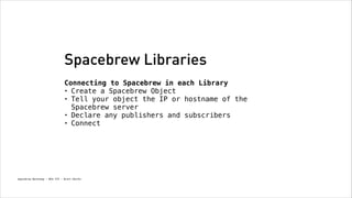 Spacebrew Libraries
Connecting to Spacebrew in each Library
• Create a Spacebrew Object
• Tell your object the IP or hostname of the
Spacebrew server
• Declare any publishers and subscribers
• Connect

Spacebrew Workshop - NYU ITP - Brett Renfer

 