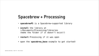 Spacebrew + Processing
•

spacebrewP5 is a Spacebrew-supported library 

•

install the library at  
~/Documents/Processing/libraries  
(make the folder if it doesn’t exist!) 

•

restart Processing if it was open 

•

open the spacebrew_base example to get started!

Spacebrew Workshop - NYU ITP - Brett Renfer

 