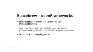 Spacebrew + openFrameworks
•

ofxSpacebrew connects to Spacebrew via
ofxLibwebsockets 

•

once you have both installed, you can create
ofxSpacebrew projects via the OF project generator 

•

let’s look at example_button

Spacebrew Workshop - NYU ITP - Brett Renfer

 