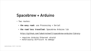 Spacebrew + Arduino
•

Two routes: 
•

the easy road: use Processing + Serial 

•

the road less travelled: Spacebrew Arduino lib 
 

http://github.com/labatrockwell/spacebrew-arduino-library 
•
•

Spacebrew Workshop - NYU ITP - Brett Renfer

requires Arduino Ethernet shield
notoriously difficult to debug!

 