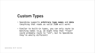 Custom Types
•

Spacebrew supports arbitrary type names and data
(anything that reads as valid JSON will work)
!

•

Similar to built-in types, you can only route to
matching names (e.g. we might know that “float”
could probably route to “int”, but to Spacebrew
they’re wholly different)

Spacebrew Workshop - NYU ITP - Brett Renfer

 