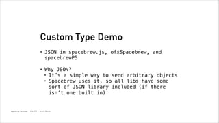 Custom Type Demo
•

JSON in spacebrew.js, ofxSpacebrew, and
spacebrewP5
!

•

Why JSON?
• It’s a simple way to send arbitrary objects
• Spacebrew uses it, so all libs have some
sort of JSON library included (if there
isn’t one built in)

Spacebrew Workshop - NYU ITP - Brett Renfer

 