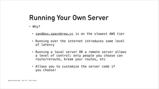 Running Your Own Server
•

Why? 
•

sandbox.spacebrew.cc is on the slowest AWS tier
!

•

Running over the internet introduces some level
of latency
!

•

Running a local server OR a remote server allows
a level of control: only people you choose can
route/reroute, break your routes, etc
!

•

Allows you to customize the server code if  
you choose!

Spacebrew Workshop - NYU ITP - Brett Renfer

 