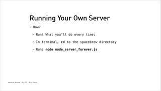 Running Your Own Server
•

How?
!

•

Run! What you’ll do every time: 

•

In terminal, cd to the spacebrew directory
!

•

Run: node node_server_forever.js

Spacebrew Workshop - NYU ITP - Brett Renfer

 