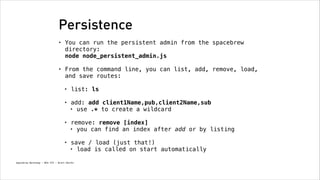 Persistence
•

You can run the persistent admin from the spacebrew
directory: 
node node_persistent_admin.js
!

•

From the command line, you can list, add, remove, load,
and save routes:
!
•

list: ls 

•

add: add client1Name,pub,client2Name,sub
• use .* to create a wildcard 

•

remove: remove [index]
• you can find an index after add or by listing 

•

save / load (just that!)
• load is called on start automatically

Spacebrew Workshop - NYU ITP - Brett Renfer

 