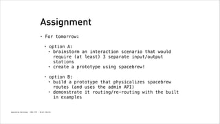 Assignment
•

For tomorrow: 
•

option A:
• brainstorm an interaction scenario that would
require (at least) 3 separate input/output
stations
• create a prototype using spacebrew! 

•

option B:
• build a prototype that physicalizes spacebrew
routes (and uses the admin API)
• demonstrate it routing/re-routing with the built
in examples

Spacebrew Workshop - NYU ITP - Brett Renfer

 