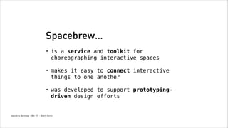 Spacebrew…
•

is a service and toolkit for
choreographing interactive spaces
!

•

makes it easy to connect interactive
things to one another
!

•

was developed to support prototypingdriven design efforts

Spacebrew Workshop - NYU ITP - Brett Renfer

 
