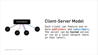 Client-Server Model
client
app

client
app
client
app

Spacebrew Workshop - NYU ITP - Brett Renfer

client
app

Each client can feature one or
more publishers and subscribers.
The server can be hosted online
or run on a local network (more
on that later).

 