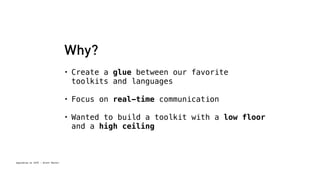 Spacebrew at SFPC - Brett Renfer 
Why? 
• Create a glue between our favorite 
toolkits and languages 
• Focus on real-time communication 
• Wanted to build a toolkit with a low floor 
and a high ceiling 
 
