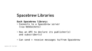 Spacebrew Libraries 
Each Spacebrew library: 
• Connects to a Spacebrew server 
(via WebSockets) 
• Has an API to declare its publisher(s) 
and subscriber(s) 
• Can send + receive messages to/from Spacebrew 
Spacebrew at SFPC - Brett Renfer 
 