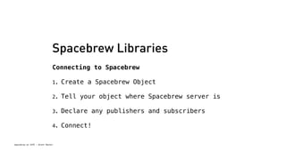 Spacebrew Libraries 
Connecting to Spacebrew 
1. Create a Spacebrew Object 
2. Tell your object where Spacebrew server is 
3. Declare any publishers and subscribers 
4. Connect! 
Spacebrew at SFPC - Brett Renfer 
 