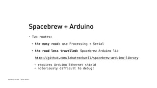 Spacebrew + Arduino 
• Two routes: 
Spacebrew at SFPC - Brett Renfer 
• the easy road: use Processing + Serial 
• the road less travelled: Spacebrew Arduino lib 
http://github.com/labatrockwell/spacebrew-arduino-library 
• requires Arduino Ethernet shield 
• notoriously difficult to debug! 
 