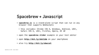Spacebrew + Javascript 
• spacebrew.js is a stand-alone script that can run in any 
browser that supports WebSockets 
• this includes: Chrome (OS X, Windows, Android, iOS), 
Spacebrew at SFPC - Brett Renfer 
Safari (OS X, iOS), Firefox, Opera, IE 10 
• open the spacebrew slider example in your text editor 
• open http://bit.ly/sbslide on your smartphone 
• also try http://bit.ly/sbaccel 
 