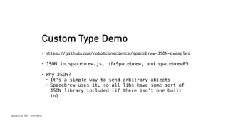 Custom Type Demo 
• https://github.com/robotconscience/spacebrew-JSON-examples 
• JSON in spacebrew.js, ofxSpacebrew, and spacebrewP5 
• Why JSON? 
• It’s a simple way to send arbitrary objects 
• Spacebrew uses it, so all libs have some sort of 
Spacebrew at SFPC - Brett Renfer 
JSON library included (if there isn’t one built 
in) 
 