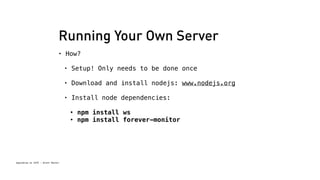 Running Your Own Server 
• How? 
Spacebrew at SFPC - Brett Renfer 
• Setup! Only needs to be done once 
• Download and install nodejs: www.nodejs.org 
• Install node dependencies: 
• npm install ws 
• npm install forever-monitor 
 