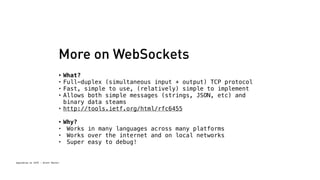 More on WebSockets 
• What? 
• Full-duplex (simultaneous input + output) TCP protocol 
• Fast, simple to use, (relatively) simple to implement 
• Allows both simple messages (strings, JSON, etc) and 
binary data steams 
• http://tools.ietf.org/html/rfc6455 
• Why? 
• Works in many languages across many platforms 
• Works over the internet and on local networks 
• Super easy to debug! 
Spacebrew at SFPC - Brett Renfer 
 