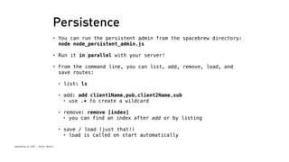 Persistence 
• You can run the persistent admin from the spacebrew directory: 
node node_persistent_admin.js 
• Run it in parallel with your server! 
• From the command line, you can list, add, remove, load, and 
save routes: 
Spacebrew at SFPC - Brett Renfer 
• list: ls 
• add: add client1Name,pub,client2Name,sub 
• use .* to create a wildcard 
• remove: remove [index] 
• you can find an index after add or by listing 
• save / load (just that!) 
• load is called on start automatically 
 