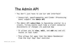 The Admin API 
• You don’t just have to use our web interface! 
• Javascript, openFrameworks and Cinder (Processing 
soon) support the Admin API 
• The Admin API subscribes to Spacebrew similar to a 
client, firing events each time a client connects/ 
disconnects or changes its pub/sub map 
Spacebrew at SFPC - Brett Renfer 
• It allows you to view, edit, and add any and all 
routes in real time! 
• This allows for apps like the Admin Randomizer 
from the Zip! Zap! Zow! exercise 
 
