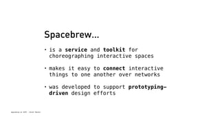 Spacebrew at SFPC - Brett Renfer 
Spacebrew… 
• is a service and toolkit for 
choreographing interactive spaces 
• makes it easy to connect interactive 
things to one another over networks 
• was developed to support prototyping-driven 
design efforts 
 