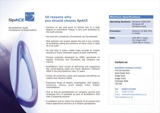Minimum Specifications
Operating Systems: Windows 2000 SP4
Windows XP
Windows Vista
Processor: Pentium III 800 MHz
or faster
RAM: 256 MB or more
(For Excel 2007
1024 MB or more)
Spreadsheet Audit
Compliance & Examination
10 reasons why
you should choose ACESp
Intuitive to use and quick to deliver due to a high
degree of automation makes it very cost beneficial to
the audit process
Any size and complexity of workbook can be analysed
Risk analyser can quickly assess the risk in any number
of workbooks aiding the selection of those most in need
of a full audit
No less than 6 colour coded maps provide an instant
analysis of every important aspect of each worksheet
Product originally developed by HMRC specifically to
expose erroneous and fraudulent big company tax
returns
AuditWare's track record of delivering and supporting
the world-leading audit and fraud detection software
IDEA in the UK/Ireland for over 21 years
Cracks all protection codes and exposes everything no
matter how cleverly hidden
Expansive range of objects investigated: OLE objects,
scenarios, names, pivot tables, links, hidden
consolidations
Tool to find all spreadsheets on company servers and
employee PC's is available as part of AuditWare's End
User Computing solution
A validation tool to check the integrity of all present and
future operational versions of a master spreadsheet
Contact us:
The Old Sawmills
Nevill Estate Yard
Eridge Road
Eridge Green
Tunbridge Wells
TN3 9JR
AuditWare Systems Limited
Tel: 01892 512348
Fax: 01892 512342
Email: information@auditware.co.uk
www.auditware.co.uk
SpACE
 
