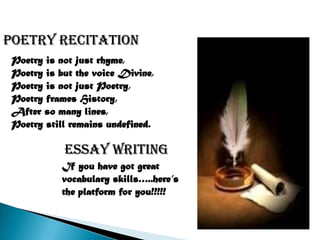 Poetry recitation
 Poetry is not just rhyme,
 Poetry is but the voice Divine,
 Poetry is not just Poetry,
 Poetry frames History,
 After so many lines,
 Poetry still remains undefined.

            Essay writing
            If you have got great
            vocabulary skills…..here’s
            the platform for you!!!!!
 
