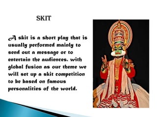 skit

A skit is a short play that is
usually performed mainly to
send out a message or to
entertain the audiences. with
global fusion as our theme we
will set up a skit competition
to be based on famous
personalities of the world.
 
