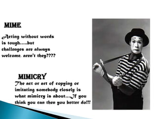 MIME
Acting without words
is tough…..but
challenges are always
welcome, aren't they????



       mimicry
     The act or art of copying or
     imitating somebody closely is
     what mimicry is about…If you
     think you can then you better do!!!
 