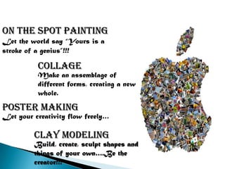 ON THE SPOT PAINTING
Let the world say “Yours is a
stroke of a genius”!!!

          collage
          Make an assemblage of
          different forms, creating a new
          whole.

Poster making
Let your creativity flow freely…

         Clay modeling
         Build, create, sculpt shapes and
         things of your own….Be the
         creator!!!
 
