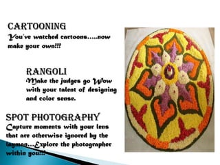 Cartooning
You’ve watched cartoons…..now
make your own!!!


      rangoli
      Make the judges go Wow
      with your talent of designing
      and color sense.

Spot photography
Capture moments with your lens
that are otherwise ignored by the
layman…Explore the photographer
within you!!!
 