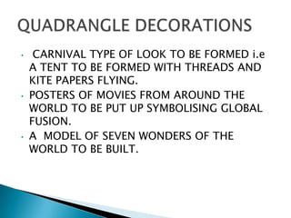 •    CARNIVAL TYPE OF LOOK TO BE FORMED i.e
    A TENT TO BE FORMED WITH THREADS AND
    KITE PAPERS FLYING.
•   POSTERS OF MOVIES FROM AROUND THE
    WORLD TO BE PUT UP SYMBOLISING GLOBAL
    FUSION.
•   A MODEL OF SEVEN WONDERS OF THE
    WORLD TO BE BUILT.
 
