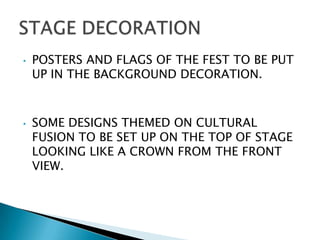 •   POSTERS AND FLAGS OF THE FEST TO BE PUT
    UP IN THE BACKGROUND DECORATION.



•   SOME DESIGNS THEMED ON CULTURAL
    FUSION TO BE SET UP ON THE TOP OF STAGE
    LOOKING LIKE A CROWN FROM THE FRONT
    VIEW.
 