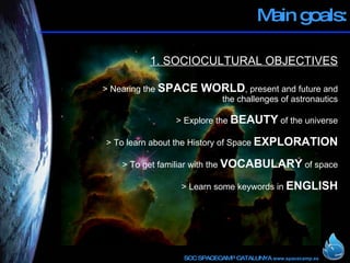Main goals: 1. SOCIOCULTURAL OBJECTIVES > Nearing the  SPACE WORLD , present and future and the challenges of astronautics > Explore the  BEAUTY  of the universe > To learn about the History of Space  EXPLORATION > To get familiar with the  VOCABULARY  of space > Learn some keywords in  ENGLISH 