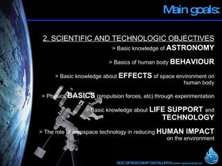 Main goals: 2. SCIENTIFIC AND TECHNOLOGIC OBJECTIVES > Basic knowledge of  ASTRONOMY > Basics of human body  BEHAVIOUR > Basic knowledge about  EFFECTS  of space environment on human body > Physics  BASICS  (propulsion forces, etc) through experimentation > Basic knowledge about  LIFE SUPPORT  and  TECHNOLOGY > The role of aerospace technology in reducing  HUMAN IMPACT  on the environment 