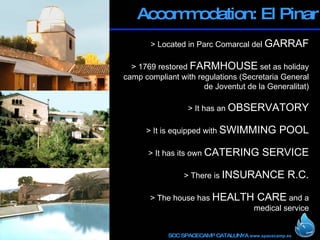 Accommodation: El Pinar > Located in Parc Comarcal del  GARRAF   > 1769 restored  FARMHOUSE  set as holiday camp compliant with regulations ( Secretaria General de Joventut de la Generalitat )   > It has an  OBSERVATORY > It is equipped with  SWIMMING POOL > It has its own  CATERING SERVICE > There is  INSURANCE R.C.   > The house has  HEALTH CARE  and a medical service 