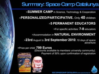 Summary: Space Camp Catalunya > SUMMER CAMP  in Science, Technology & Cooperation > PERSONALIZED/PARTICIPATIVE.  Only  40  children > 5   PERMANENT EDUCATORS >For specific activities:  7-8  educators >Accommodation in  NATURAL ENVIRONMENT > 23rd  August to  3rd September   2010 : 10 days of space adventure >Prize per child:  799 Euros   (Discounts available to members university community). Payment of 50% upon confirmation of registration 