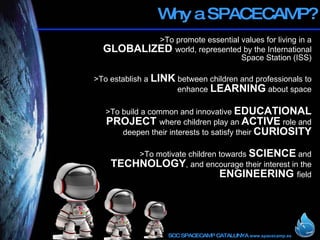 Why a SPACECAMP? > To promote essential values for living in a  GLOBALIZED  world, represented by the International Space Station (ISS) >To  establish a  LINK  between children and professionals to enhance  LEARNING  about space > To build a common and innovative  EDUCATIONAL PROJECT  where children play an  ACTIVE  role and deepen their interests to satisfy their  CURIOSITY > To motivate children towards  SCIENCE  and  TECHNOLOGY , and encourage their interest in the  ENGINEERING  field 