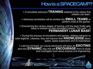 How is a SPACECAMP? > A simulated astronaut  TRAINING  adapted to the values that children can learn. > Astronaut candidates will be divided into  SMALL TEAMS  to perform most of the games. > Overcoming the various stages of training until the team finally gets ready to embark on their simulated mission. This year ... a  PERMANENT LUNAR BASE! > During this process of simulations and games, children will learn to work together. Likewise, they will improve their  KNOWLEDGE  about space, space exploration and its importance. > Last but not least, our young astronauts will enjoy an  EXCITING  and very  DYNAMIC  stay that will  ENCOURAGE  them to study and investigate more about science and engineering. 